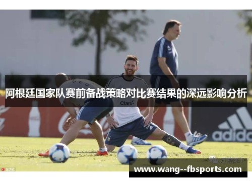 阿根廷国家队赛前备战策略对比赛结果的深远影响分析