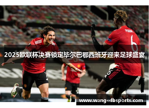 2025欧联杯决赛锁定毕尔巴鄂西班牙迎来足球盛宴