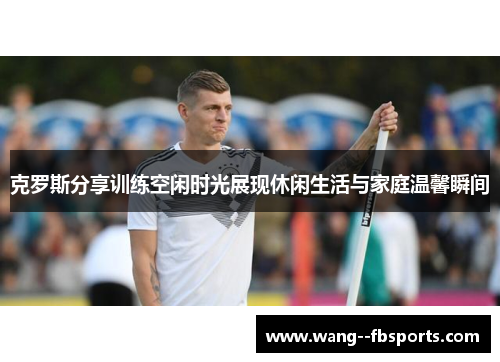 克罗斯分享训练空闲时光展现休闲生活与家庭温馨瞬间